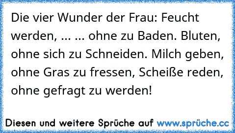 Die vier Wunder der Frau: Feucht werden, ... ... ohne zu Baden. Bluten, ohne sich zu Schneiden. Milch geben, ohne Gras zu fressen, Scheiße reden, ohne gefragt zu werden!