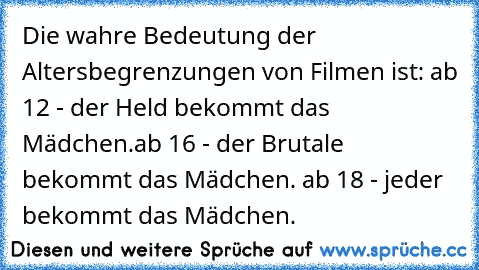 Die wahre Bedeutung der Altersbegrenzungen von Filmen ist: ab 12 - der Held bekommt das Mädchen.ab 16 - der Brutale bekommt das Mädchen. ab 18 - jeder bekommt das Mädchen.