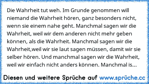 Die Wahrheit tut weh. Im Grunde genommen will niemand die Wahrheit hören, ganz besonders nicht, wenn sie einem nahe geht. Manchmal sagen wir die Wahrheit, weil wir dem anderen nicht mehr geben können, als die Wahrheit. Manchmal sagen wir die Wahrheit,weil wir sie laut sagen müssen, damit wir sie selber hören. Und manchmal sagen wir die Wahrheit, weil wir einfach nicht anders können. Manchmal is...