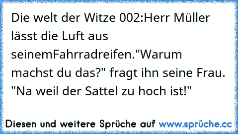 Die welt der Witze 002:
Herr Müller lässt die Luft aus seinemFahrradreifen.
"Warum machst du das?" fragt ihn seine Frau. "Na weil der Sattel zu hoch ist!"