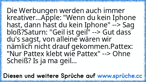 Die Werbungen werden auch immer kreativer...
Apple: "Wenn du kein Iphone hast, dann hast du kein Iphone" --> Sag bloß?
Saturn: "Geil ist geil" --> Gut dass du's sagst, von alleine wären wir nämlich nicht drauf gekommen.
Pattex: "Nur Pattex klebt wie Pattex" --> Ohne Scheiß? Is ja ma geil...