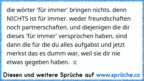 die wörter 'für immer' bringen nichts. denn NICHTS ist für immer. weder freundschaften noch partnerschaften. und diejenigen die dir dieses 'für immer' versprochen haben, sind dann die für die du alles aufgabst und jetzt merkst das es dumm war, weil sie dir nie etwas gegeben haben. ♥ :c