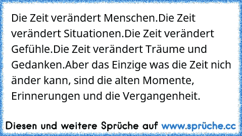 Die Zeit verändert Menschen.
Die Zeit verändert Situationen.
Die Zeit verändert Gefühle.
Die Zeit verändert Träume und Gedanken.
Aber das Einzige was die Zeit nich änder kann, sind die alten Momente, Erinnerungen und die Vergangenheit.