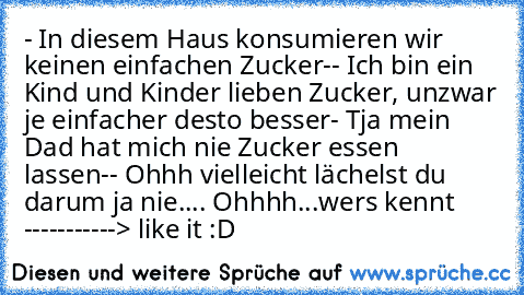 - In diesem Haus konsumieren wir keinen einfachen Zucker
-- Ich bin ein Kind und Kinder lieben Zucker, unzwar je einfacher desto besser
- Tja mein Dad hat mich nie Zucker essen lassen
-- Ohhh vielleicht lächelst du darum ja nie.... Ohhhh...
wers kennt -----------> like it :D