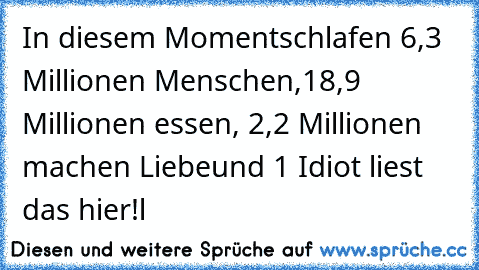 In diesem Moment
schlafen 6,3 Millionen Menschen,
18,9 Millionen essen, 2,2 Millionen machen Liebe
und 1 Idiot liest das hier!l