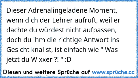 Dieser Adrenalingeladene Moment, wenn dich der Lehrer aufruft, weil er dachte du würdest nicht aufpassen, doch du ihm die richtige Antwort ins Gesicht knallst, ist einfach wie " Was jetzt du Wixxer ?! " :D