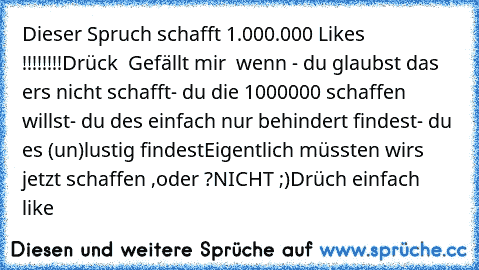 Dieser Spruch schafft 1.000.000 Likes !!!!!!!!
Drück ° Gefällt mir ° wenn 
- du glaubst das ers nicht schafft
- du die 1000000 schaffen willst
- du des einfach nur behindert findest
- du es (un)lustig findest
Eigentlich müssten wirs jetzt schaffen ,oder ?
NICHT ;)
Drüch einfach like