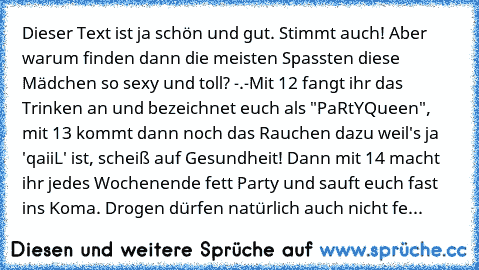 Dieser Text ist ja schön und gut. Stimmt auch! Aber warum finden dann die meisten Spassten diese Mädchen so sexy und toll? -.-
Mit 12 fangt ihr das Trinken an und bezeichnet euch als "PaRtYQueen", mit 13 kommt dann noch das Rauchen dazu weil's ja 'qaiiL' ist, scheiß auf Gesundheit! Dann mit 14 macht ihr jedes Wochenende fett Party und sauft euch fast ins Koma. Drogen dürfen natürlich auch nicht...