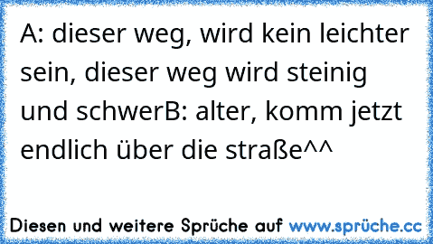 A: dieser weg, wird kein leichter sein, dieser weg wird steinig und schwer
B: alter, komm jetzt endlich über die straße^^