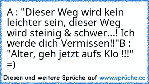 A : "Dieser Weg wird kein leichter sein, dieser Weg wird steinig &´ schwer...! Ich werde dich Vermissen!!"
B : "Alter, geh jetzt auf´s Klo !!!" 
=)