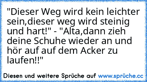 "Dieser Weg wird kein leichter sein,dieser weg wird steinig und hart!" - "Alta,dann zieh deine Schuhe wieder an und hör auf auf dem Acker zu laufen!!"