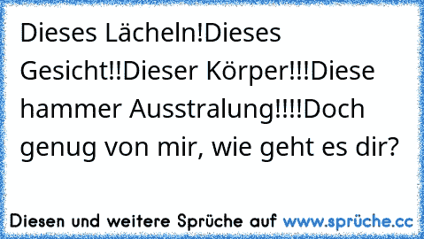 Dieses Lächeln!
Dieses Gesicht!!
Dieser Körper!!!
Diese hammer Ausstralung!!!!
Doch genug von mir, wie geht es dir?