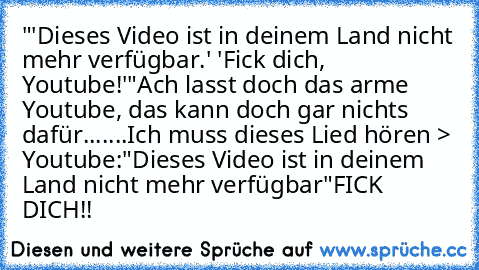 "'Dieses Video ist in deinem Land nicht mehr verfügbar.' 'Fick dich, Youtube!'"
Ach lasst doch das arme Youtube, das kann doch gar nichts dafür...
....
Ich muss dieses Lied hören > Youtube:
"Dieses Video ist in deinem Land nicht mehr verfügbar"
FICK DICH!!