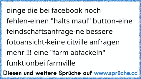 dinge die bei facebook noch fehlen
-einen "halts maul" button
-eine feindschaftsanfrage
-ne bessere fotoansicht
-keine citville anfragen mehr !!!
-eine "farm abfackeln" funktion
bei farmville