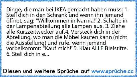 Dinge, die man bei IKEA gemacht haben muss: 
1. Stell dich in den Schrank und wenn ihn jemand öffnet, sag: "Willkommen in Narnia!"
2. Schalte in der Lampenabteilung alle Lampen aus. 
3. Ziehe alle Kurzzeitwecker auf.
4. Versteck dich in der Abteilung, wo man die Möbel kaufen kann (nicht die Ausstellung) und rufe, wenn jemand vorbeikommt: "Kauf mich!"
5. Klau ALLE Bleistifte. 
6. Stell dich in e...