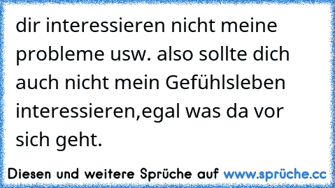 dir interessieren nicht meine probleme usw. also sollte dich auch nicht mein Gefühlsleben interessieren,egal was da vor sich geht.