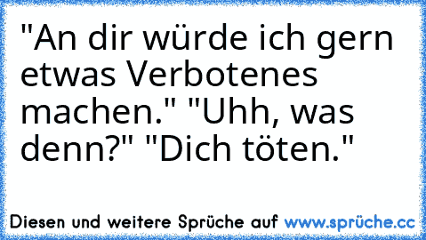 "An dir würde ich gern etwas Verbotenes machen." "Uhh, was denn?" "Dich töten."