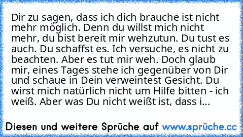 Dir zu sagen, dass ich dich brauche ist nicht mehr möglich. Denn du willst mich nicht mehr, du bist bereit mir wehzutun. Du tust es auch. Du schaffst es. Ich versuche, es nicht zu beachten. Aber es tut mir weh. Doch glaub mir, eines Tages stehe ich gegenüber von Dir und schaue in Dein verweintest Gesicht. Du wirst mich natürlich nicht um Hilfe bitten - ich weiß. Aber was Du nicht weißt ist, das...