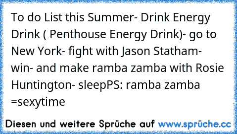 To do List this Summer
- Drink Energy Drink ( Penthouse Energy Drink)
- go to New York
- fight with Jason Statham
- win
- and make ramba zamba with Rosie Huntington
- sleep
PS: ramba zamba =sexytime