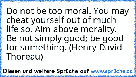 Do not be too moral. You may cheat yourself out of much life so. Aim above morality. Be not simply good; be good for something. (Henry David Thoreau)