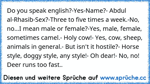 Do you speak english?
-Yes
-Name?
- Abdul al-Rhasib
-Sex?
-Three to five times a week.
-No, no...I mean male or female?
-Yes, male, female, sometimes camel.
- Holy cow!
- Yes, cow, sheep, animals in general.
- But isn't it hostile?
- Horse style, doggy style, any style!
- Oh dear!
- No, no! Deer runs too fast..