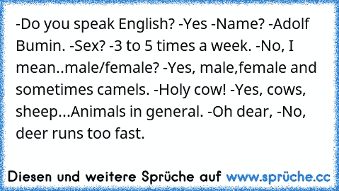 -Do you speak English? -Yes -Name? -Adolf Bumin. -Sex? -3 to 5 times a week. -No, I mean..male/female? -Yes, male,female and sometimes camels. -Holy cow! -Yes, cows, sheep...Animals in﻿ general. -Oh dear, -No, deer runs too fast.