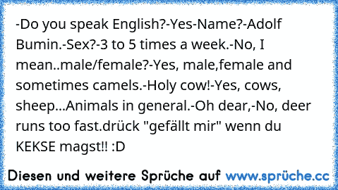 -Do you speak English?
-Yes
-Name?
-Adolf Bumin.
-Sex?
-3 to 5 times a week.
-No, I mean..male/female?
-Yes, male,female and sometimes camels.
-Holy cow!
-Yes, cows, sheep...Animals in general.
-Oh dear,
-No, deer runs too fast.
drück "gefällt mir" wenn du KEKSE magst!! :D