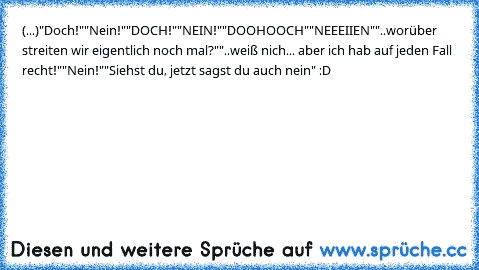 (...)
"Doch!"
"Nein!"
"DOCH!"
"NEIN!"
"DOOHOOCH"
"NEEEIIEN"
"..worüber streiten wir eigentlich noch mal?"
"..weiß nich... aber ich hab auf jeden Fall recht!"
"Nein!"
"Siehst du, jetzt sagst du auch nein" :D