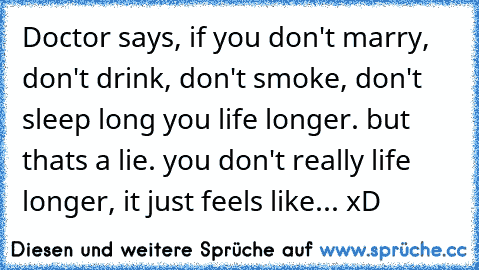 Doctor says, if you don't marry, don't drink, don't smoke, don't sleep long you life longer. but thats a lie. you don't really life longer, it just feels like... xD