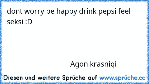 dont worry be happy drink pepsi feel seksi :D                                                                                                                                                                                                                                                                                                                         Agon krasniqi