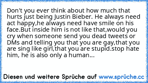 Don't you ever think about how much that hurts just being Justin Bieber. He always need act happy,he always need have smile on his face.But inside him is not like that,would you cry when someone send you dead tweets or DMs and telling you that you are gay,that you are sing like girl,that you are stupid.
stop hate him, he is also only a human...