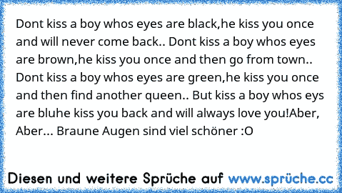 Don´t kiss a boy who´s eyes are black,
he kiss you once and will never come back.. 
Don´t kiss a boy who´s eyes are brown,
he kiss you once and then go from town.. 
Don´t kiss a boy who´s eyes are green,
he kiss you once and then find another queen..
 But kiss a boy who´s eys are bluhe kiss you back and will always love you!♥
Aber, Aber... Braune Augen sind viel schöner :O ♥