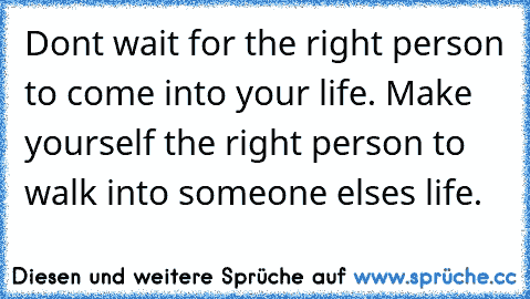 Don´t wait for the right person to come into your life. Make yourself the right person to walk into someone else´s life.