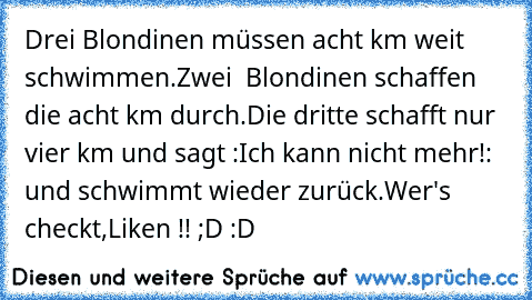 Drei Blondinen müssen acht km weit schwimmen.Zwei  Blondinen schaffen die acht km durch.Die dritte schafft nur vier km und sagt :Ich kann nicht mehr!: und schwimmt wieder zurück.
Wer's checkt,Liken !! ;D :D