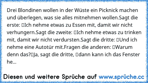 Drei Blondinen wollen in der Wüste ein Picknick machen und überlegen, was sie alles mitnehmen wollen.
Sagt die erste: “Ich nehme etwas zu Essen mit, damit wir nicht verhungern.”
Sagt die zweite: “Ich nehme etwas zu trinken mit, damit wir nicht verdursten.
Sagt die dritte: “Und ich nehme eine Autotür mit.”
Fragen die anderen: “Warum denn das?”
“Ja”, sagt die dritte, “dann kann ich das Fenster herun...