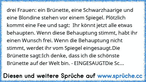 drei Frauen: ein Brünette, eine Schwarzhaarige und eine Blondine stehen vor einem Spiegel. Plötzlich kommt eine Fee und sagt: ´´ Ihr könnt jetzt alle etwas behaupten. Wenn diese Behauptung stimmt, habt ihr einen Wunsch frei. Wenn die Behauptung nicht stimmt, werdet ihr vom Spiegel eingesaugt.´´
Die Brünette sagt:´´Ich denke, dass ich die schönste Brünette auf der Welt bin.´´ - EINGESAUGT
Die Sc...