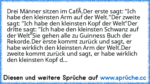 Drei Männer sitzen im Café.
Der erste sagt: "Ich habe den kleinsten Arm auf der Welt."
Der zweite sagt: "Ich habe den kleinsten Kopf der Welt"
Der dritte sagt: "Ich habe den kleinsten Schwanz auf der Welt"
Sie gehen alle zu Guinness Buch der Rekorde.
Der erste kommt zurück und sagt, er habe wirklich den kleinsten Arm der Welt.
Der zweite kommt zurück und sagt, er habe wirklich den kleinsten Kop...