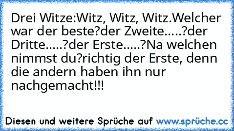 Drei Witze:
Witz, Witz, Witz.
Welcher war der beste?
der Zweite.....?
der Dritte.....?
der Erste.....?
Na welchen nimmst du?
richtig der Erste, denn die andern haben ihn nur nachgemacht!!!