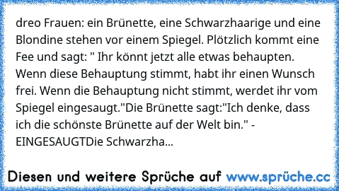 dreo Frauen: ein Brünette, eine Schwarzhaarige und eine Blondine stehen vor einem Spiegel. Plötzlich kommt eine Fee und sagt: " Ihr könnt jetzt alle etwas behaupten. Wenn diese Behauptung stimmt, habt ihr einen Wunsch frei. Wenn die Behauptung nicht stimmt, werdet ihr vom Spiegel eingesaugt."
Die Brünette sagt:"Ich denke, dass ich die schönste Brünette auf der Welt bin." - EINGESAUGT
Die Schwar...