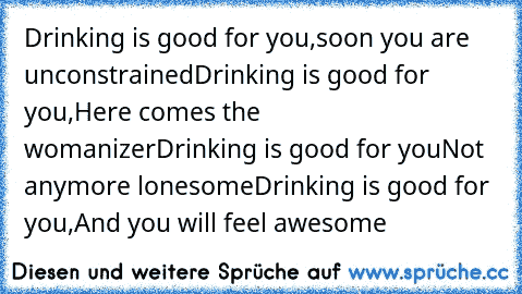 Drinking is good for you,
soon you are unconstrained
Drinking is good for you,
Here comes the womanizer
Drinking is good for you
Not anymore lonesome
Drinking is good for you,
And you will feel awesome
