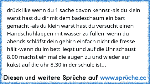 drück like wenn du 1 sache davon kennst 
-als du klein warst hast du dir mit dem badeschaum ein bart gemacht 
-als du klein warst hast du versucht einen Handschuhlappen mit wasser zu füllen 
-wenn du abends schläfst dein gehirn einfach nicht die fresse hält 
-wenn du im bett liegst und auf die Uhr schaust 8.00 machst ein mal die augen zu und wieder auf   kukst auf die uhr 8.30 in der schule ist...