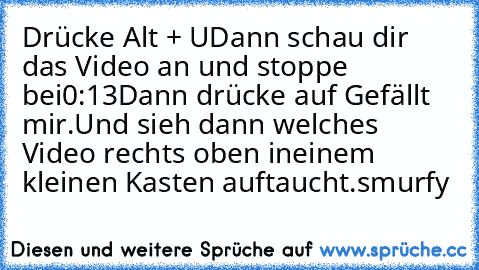 Drücke Alt + U
Dann schau dir das Video an und stoppe bei
0:13
Dann drücke auf Gefällt mir.
Und sieh dann welches Video rechts oben in
einem kleinen Kasten auftaucht.
smurfy