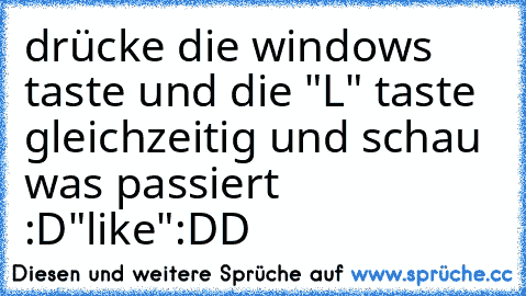 drücke die windows taste und die "L" taste gleichzeitig 
und schau was passiert :D
"like":DD