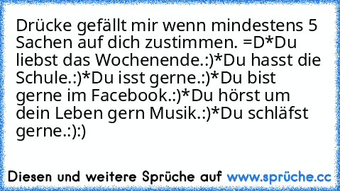 Drücke gefällt mir wenn mindestens 5 Sachen auf dich zustimmen. =D
*Du liebst das Wochenende.:)
*Du hasst die Schule.:)
*Du isst gerne.:)
*Du bist gerne im Facebook.:)
*Du hörst um dein Leben gern Musik.:)
*Du schläfst gerne.:)
:)