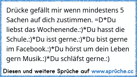 Drücke gefällt mir wenn mindestens 5 Sachen auf dich zustimmen. =D
*Du liebst das Wochenende.:)
*Du hasst die Schule.:)
*Du isst gerne.:)
*Du bist gerne im Facebook.:)
*Du hörst um dein Leben gern Musik.:)
*Du schläfst gerne.:)