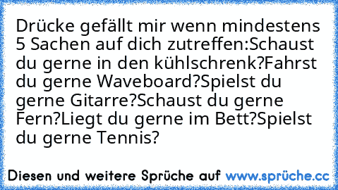 Drücke gefällt mir wenn mindestens 5 Sachen auf dich zutreffen:
Schaust du gerne in den kühlschrenk?
Fahrst du gerne Waveboard?
Spielst du gerne Gitarre?
Schaust du gerne Fern?
Liegt du gerne im Bett?
Spielst du gerne Tennis?