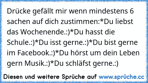 Drücke gefällt mir wenn mindestens 6 sachen auf dich zustimmen:
*Du liebst das Wochenende.:)
*Du hasst die Schule.:)
*Du isst gerne.:)
*Du bist gerne im Facebook.:)
*Du hörst um dein Leben gern Musik.:)
*Du schläfst gerne.:)