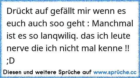 Drückt auf gefällt mir wenn es euch auch soo geht : Manchmal ist es so lanqwiliq. das ich leute nerve die ich nicht mal kenne !! ;D