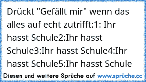 Drückt "Gefällt mir" wenn das alles auf echt zutrifft:
1: Ihr hasst Schule
2:Ihr hasst Schule
3:Ihr hasst Schule
4:Ihr hasst Schule
5:Ihr hasst Schule