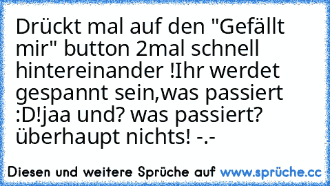 Drückt mal auf den "Gefällt mir" button 2mal schnell hintereinander !
Ihr werdet gespannt sein,was passiert :D!
jaa und? was passiert? überhaupt nichts! -.-